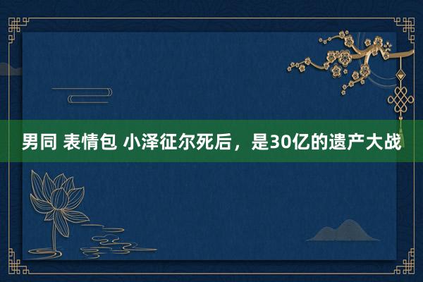 男同 表情包 小泽征尔死后，是30亿的遗产大战
