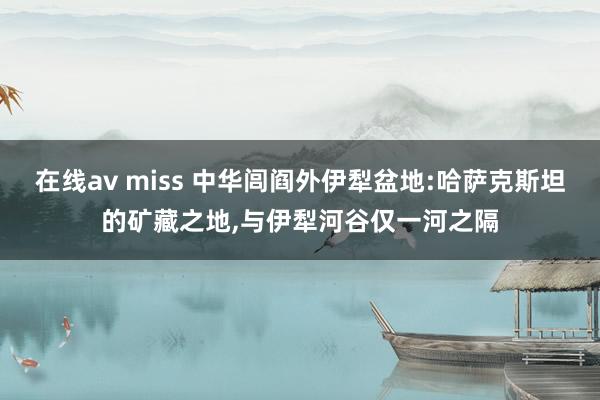 在线av miss 中华闾阎外伊犁盆地:哈萨克斯坦的矿藏之地，与伊犁河谷仅一河之隔