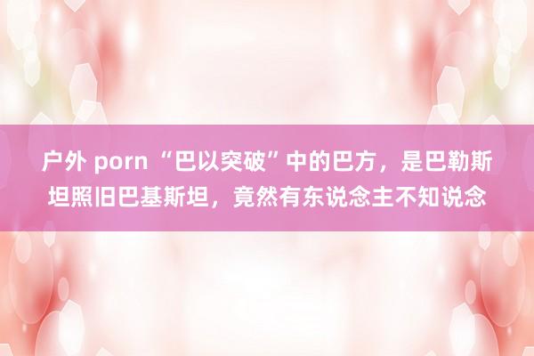 户外 porn “巴以突破”中的巴方，是巴勒斯坦照旧巴基斯坦，竟然有东说念主不知说念