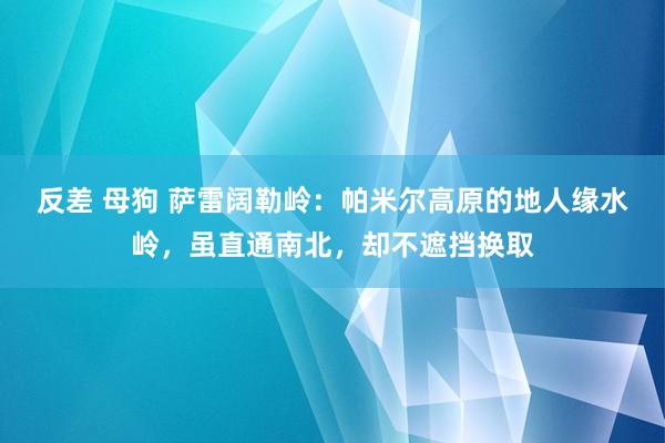 反差 母狗 萨雷阔勒岭：帕米尔高原的地人缘水岭，虽直通南北，却不遮挡换取