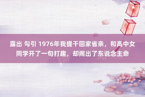 露出 勾引 1976年我提干回家省亲，和高中女同学开了一句打趣，却闹出了东说念主命