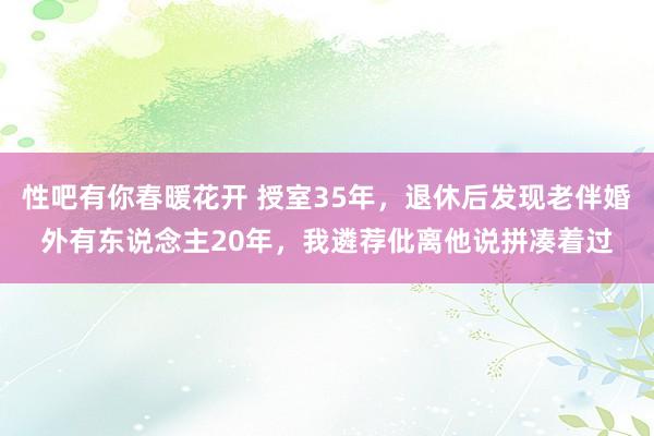 性吧有你春暖花开 授室35年，退休后发现老伴婚外有东说念主20年，我遴荐仳离他说拼凑着过