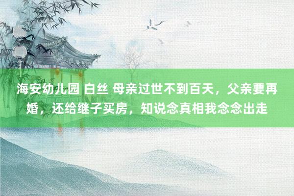 海安幼儿园 白丝 母亲过世不到百天,父亲要再婚,还给继子买房,知说念真相我念念出走