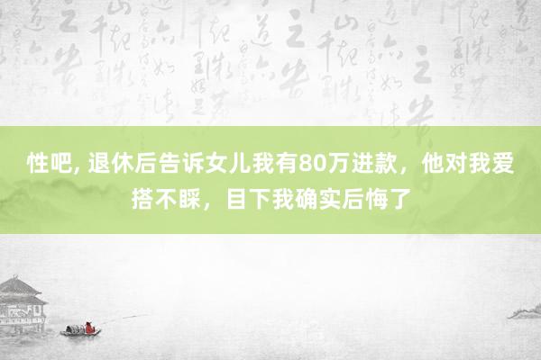 性吧， 退休后告诉女儿我有80万进款，他对我爱搭不睬，目下我确实后悔了