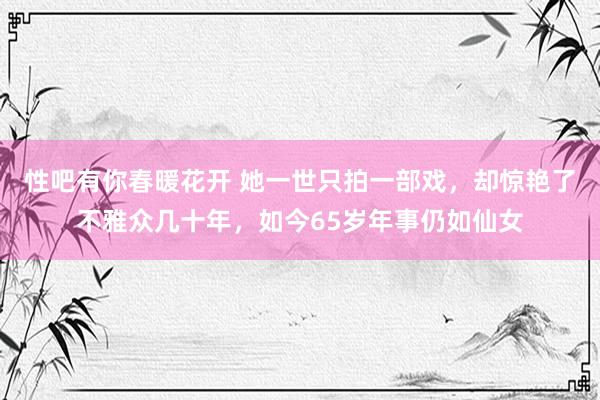 性吧有你春暖花开 她一世只拍一部戏，却惊艳了不雅众几十年，如今65岁年事仍如仙女