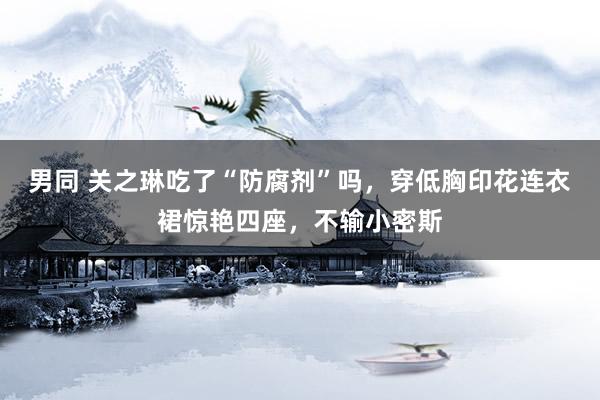 男同 关之琳吃了“防腐剂”吗，穿低胸印花连衣裙惊艳四座，不输小密斯