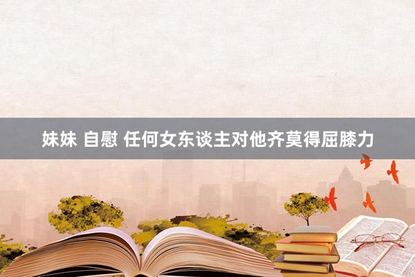 妹妹 自慰 任何女东谈主对他齐莫得屈膝力
