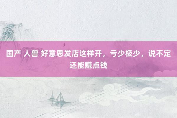 国产 人兽 好意思发店这样开，亏少极少，说不定还能赚点钱