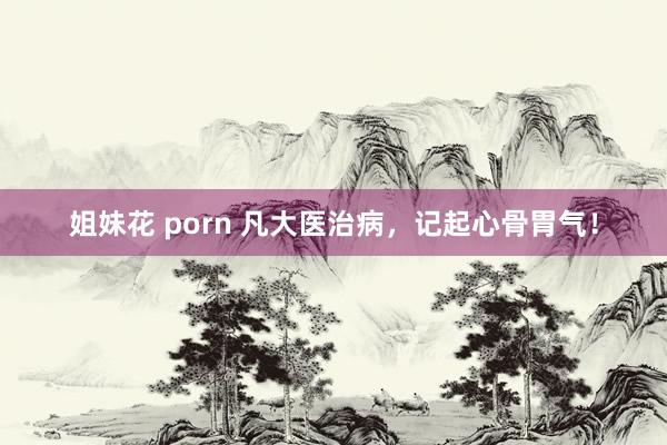 姐妹花 porn 凡大医治病，记起心骨胃气！