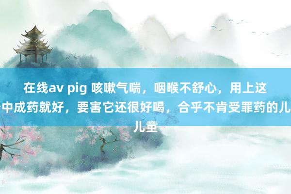 在线av pig 咳嗽气喘，咽喉不舒心，用上这个中成药就好，要害它还很好喝，合乎不肯受罪药的儿童