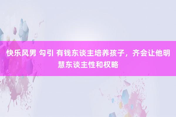 快乐风男 勾引 有钱东谈主培养孩子,齐会让他明慧东谈主性和权略