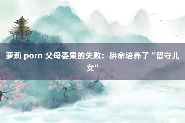 萝莉 porn 父母委果的失败：拚命培养了“留守儿女”