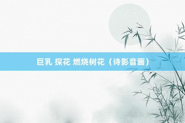 巨乳 探花 燃烧树花（诗影音画）