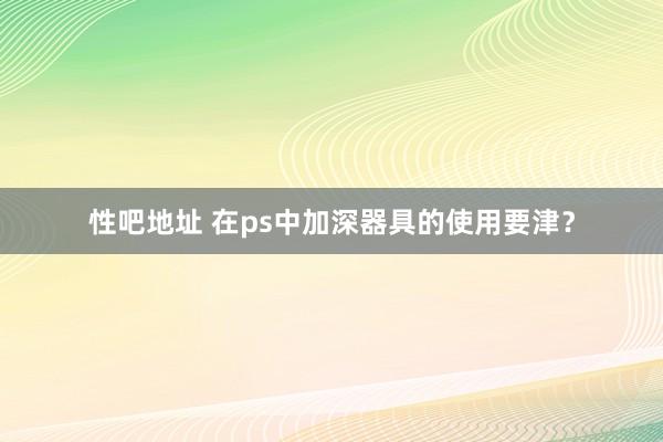 性吧地址 在ps中加深器具的使用要津？