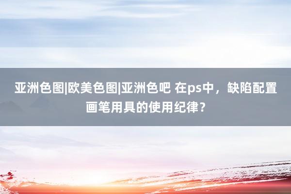 亚洲色图|欧美色图|亚洲色吧 在ps中，缺陷配置画笔用具的使用纪律？
