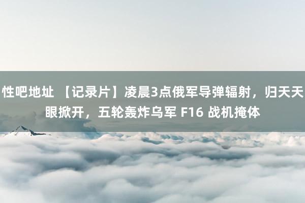 性吧地址 【记录片】凌晨3点俄军导弹辐射，归天天眼掀开，五轮轰炸乌军 F16 战机掩体