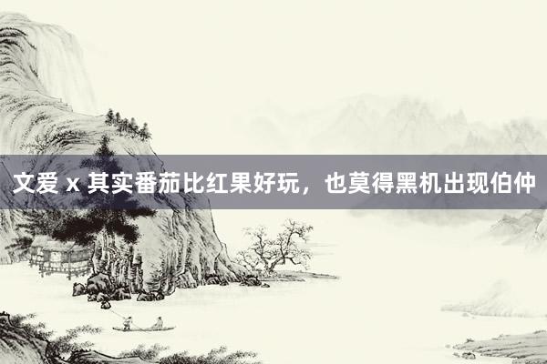 文爱 x 其实番茄比红果好玩,也莫得黑机出现伯仲