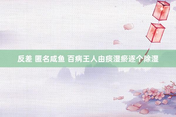 反差 匿名咸鱼 百病王人由痰湿瘀逐个除湿