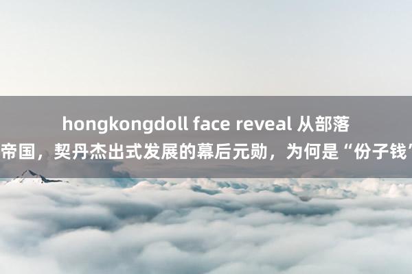 hongkongdoll face reveal 从部落到帝国，契丹杰出式发展的幕后元勋，为何是“份子钱”？