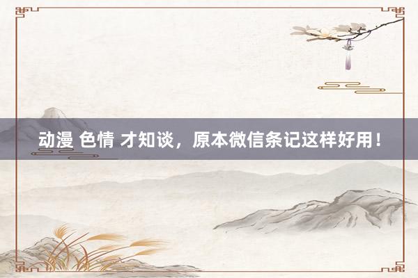 动漫 色情 才知谈，原本微信条记这样好用！