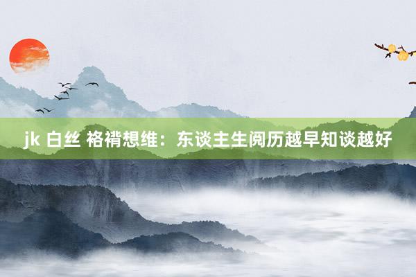 jk 白丝 袼褙想维：东谈主生阅历越早知谈越好