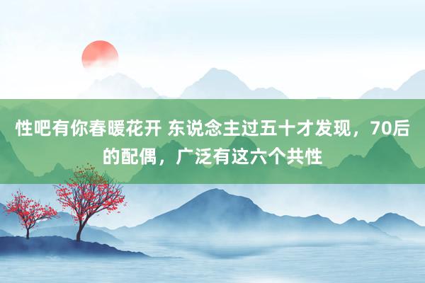 性吧有你春暖花开 东说念主过五十才发现，70后的配偶，广泛有这六个共性