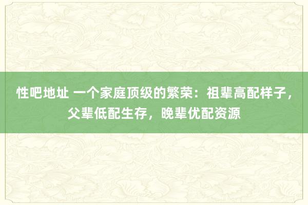 性吧地址 一个家庭顶级的繁荣：祖辈高配样子，父辈低配生存，晚辈优配资源