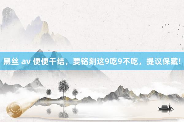 黑丝 av 便便干结，要铭刻这9吃9不吃，提议保藏!