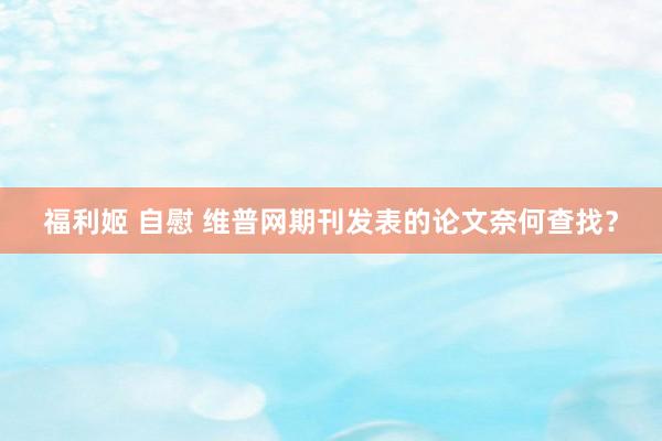 福利姬 自慰 维普网期刊发表的论文奈何查找？