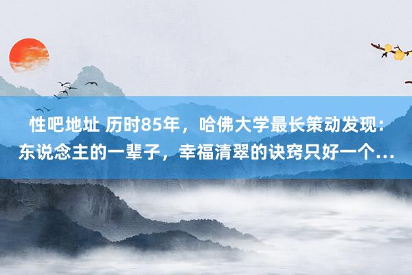性吧地址 历时85年，哈佛大学最长策动发现：东说念主的一辈子，幸福清翠的诀窍只好一个…