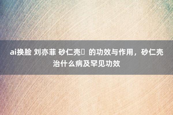 ai换脸 刘亦菲 砂仁壳​的功效与作用，砂仁壳治什么病及罕见功效