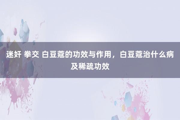 迷奸 拳交 白豆蔻的功效与作用，白豆蔻治什么病及稀疏功效