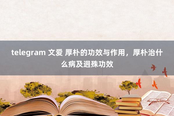 telegram 文爱 厚朴的功效与作用，厚朴治什么病及迥殊功效