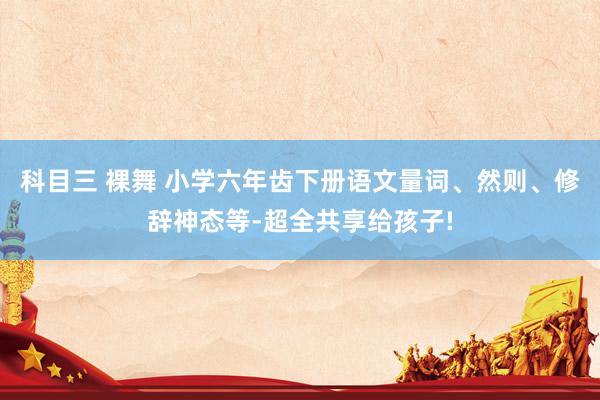 科目三 裸舞 小学六年齿下册语文量词、然则、修辞神态等-超全共享给孩子!