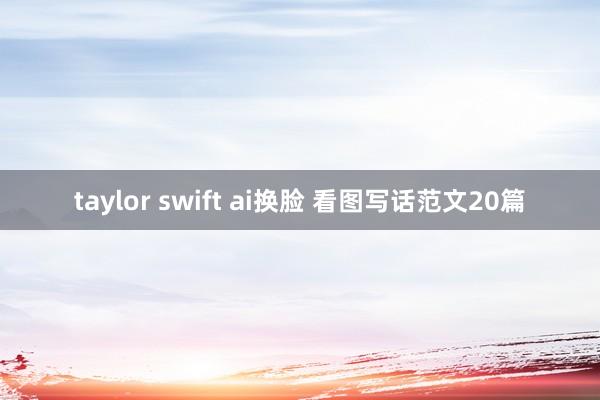 taylor swift ai换脸 看图写话范文20篇