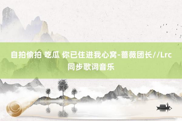 自拍偷拍 吃瓜 你已住进我心窝-蔷薇团长//Lrc同步歌词音乐