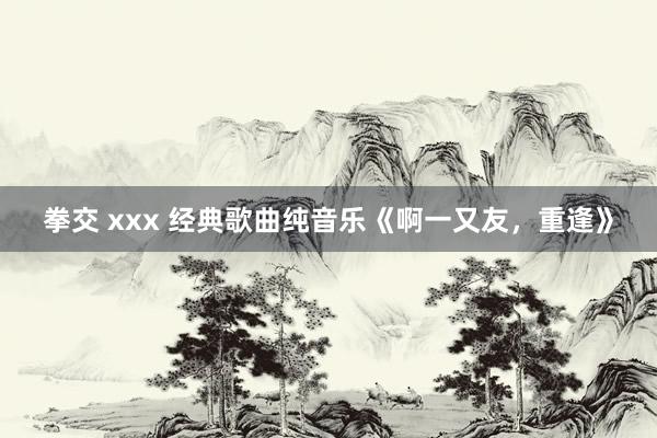 拳交 xxx 经典歌曲纯音乐《啊一又友，重逢》