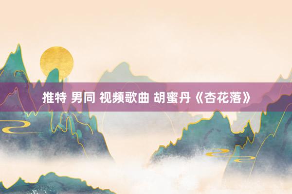 推特 男同 视频歌曲 胡蜜丹《杏花落》