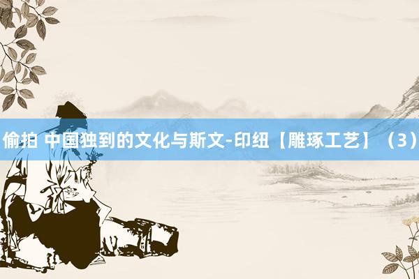 偷拍 中国独到的文化与斯文-印纽【雕琢工艺】（3）