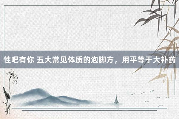 性吧有你 五大常见体质的泡脚方，用平等于大补药
