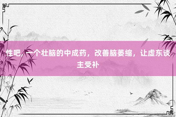 性吧， 一个壮脑的中成药，改善脑萎缩，让虚东谈主受补