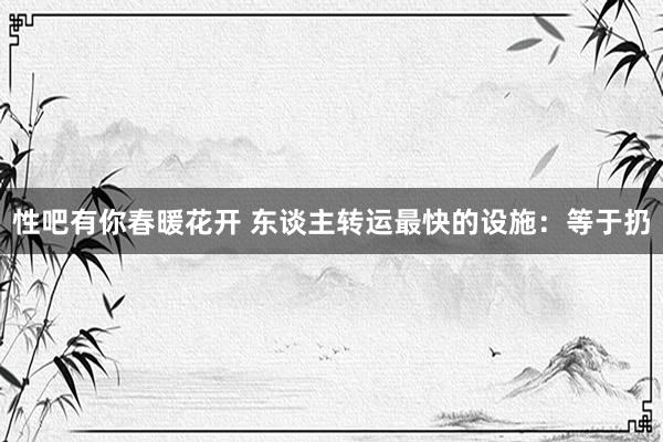 性吧有你春暖花开 东谈主转运最快的设施：等于扔