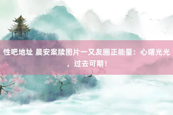 性吧地址 晨安案牍图片一又友圈正能量：心曙光光，过去可期！