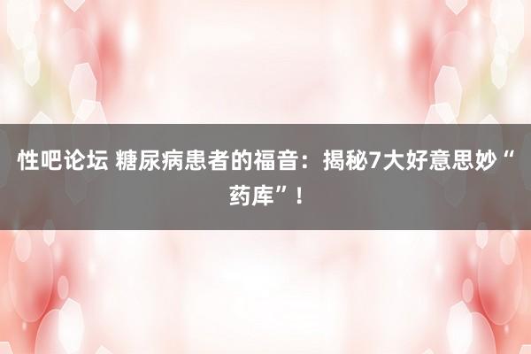 性吧论坛 糖尿病患者的福音：揭秘7大好意思妙“药库”！