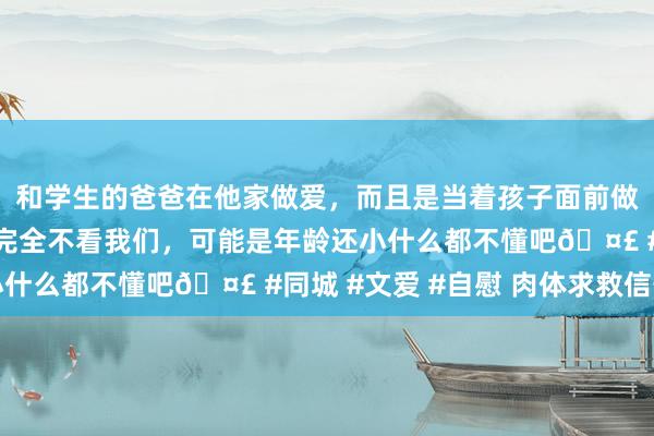 和学生的爸爸在他家做爱，而且是当着孩子面前做爱，太刺激了，孩子完全不看我们，可能是年龄还小什么都不懂吧🤣 #同城 #文爱 #自慰 肉体求救信号