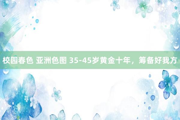 校园春色 亚洲色图 35-45岁黄金十年，筹备好我方