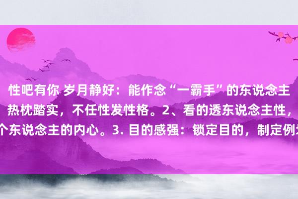 性吧有你 岁月静好:能作念“一霸手”的东说念主,必须具备哪些特点?1、热枕踏实,不任性发性格。2、看的透东说念主性,或者精确的拿握每个东说念主的内心。3. 目的感强:锁定目的,制定例划,引颈团队不时奔赴,不惧进犯。4. 方案...
